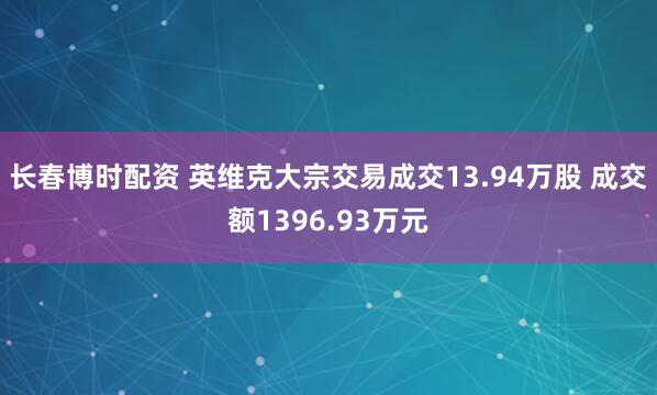 长春博时配资 英维克大宗交易成交13.94万股 成交额1396.93万元