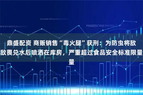 鼎盛配资 商贩销售“毒火腿”获刑：为防虫将敌敌畏兑水后喷洒在库房，严重超过食品安全标准限量