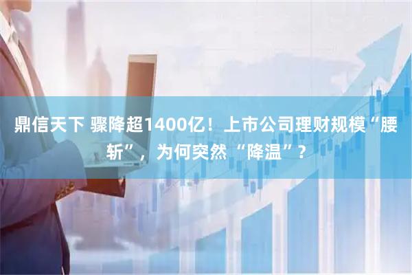 鼎信天下 骤降超1400亿！上市公司理财规模“腰斩”，为何突然 “降温”？