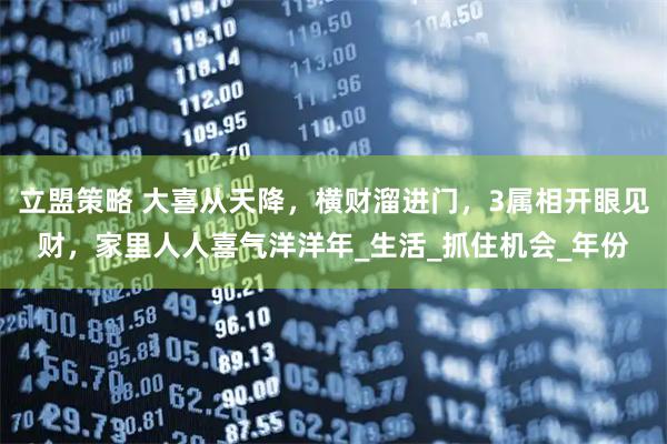 立盟策略 大喜从天降，横财溜进门，3属相开眼见财，家里人人喜气洋洋年_生活_抓住机会_年份