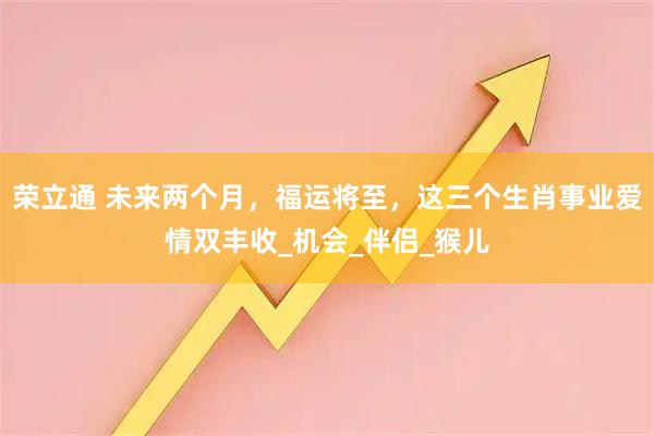 荣立通 未来两个月，福运将至，这三个生肖事业爱情双丰收_机会_伴侣_猴儿