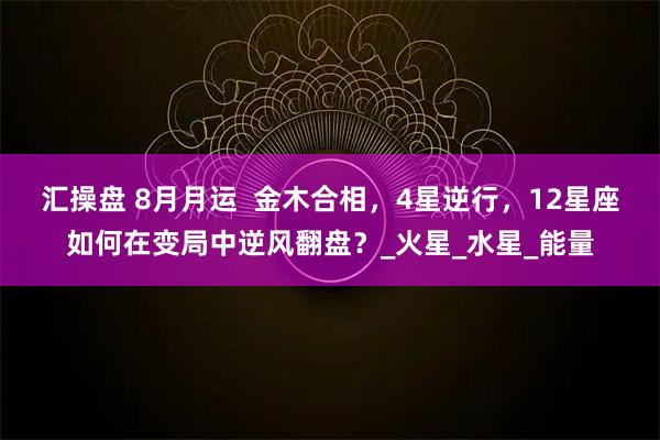 汇操盘 8月月运  金木合相，4星逆行，12星座如何在变局中逆风翻盘？_火星_水星_能量