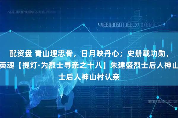 配资盘 青山埋忠骨，日月映丹心；史册载功勋，盛世慰英魂【提灯·为烈士寻亲之十八】朱建盛烈士后人神山村认亲