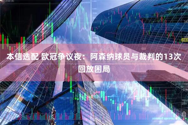 本信选配 欧冠争议夜：阿森纳球员与裁判的13次回放困局