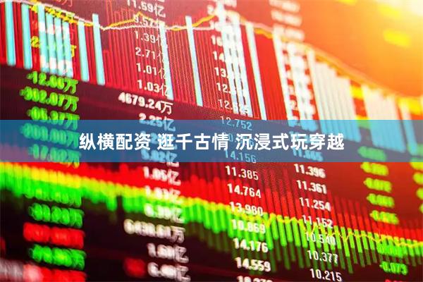 纵横配资 逛千古情 沉浸式玩穿越