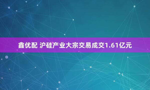 鑫优配 沪硅产业大宗交易成交1.61亿元