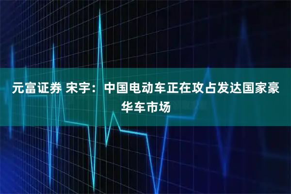 元富证券 宋宇：中国电动车正在攻占发达国家豪华车市场
