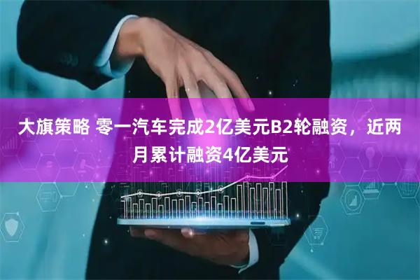 大旗策略 零一汽车完成2亿美元B2轮融资，近两月累计融资4亿美元