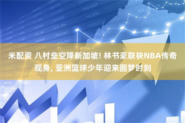 米配资 八村垒空降新加坡! 林书豪联袂NBA传奇现身, 亚洲篮球少年迎来圆梦时刻