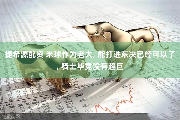 捷希源配资 米球作为老大, 能打进东决已经可以了, 骑士毕竟没有超巨