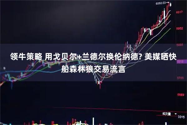 领牛策略 用戈贝尔+兰德尔换伦纳德? 美媒晒快船森林狼交易流言