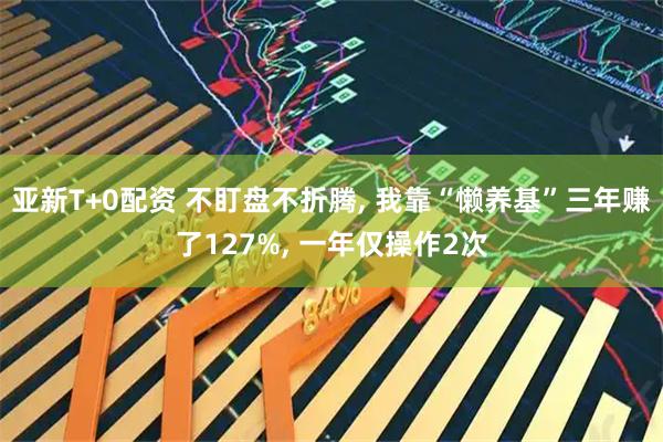 亚新T+0配资 不盯盘不折腾, 我靠“懒养基”三年赚了127%, 一年仅操作2次