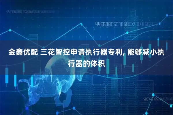 金鑫优配 三花智控申请执行器专利, 能够减小执行器的体积