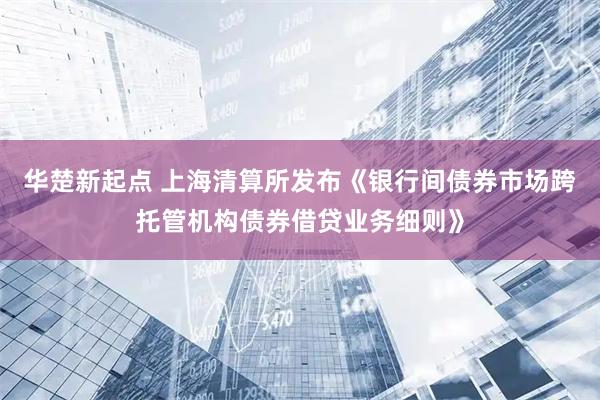 华楚新起点 上海清算所发布《银行间债券市场跨托管机构债券借贷业务细则》