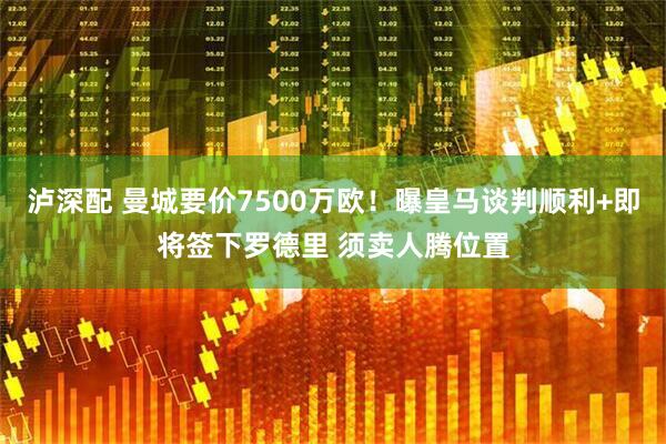 泸深配 曼城要价7500万欧！曝皇马谈判顺利+即将签下罗德里 须卖人腾位置