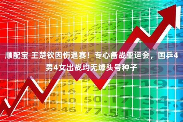 顺配宝 王楚钦因伤退赛！专心备战亚运会，国乒4男4女出战均无缘头号种子